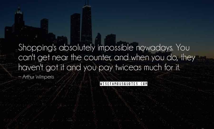 Arthur Wimperis Quotes: Shopping's absolutely impossible nowadays. You can't get near the counter, and when you do, they haven't got it and you pay twiceas much for it.