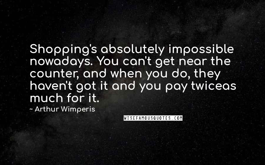 Arthur Wimperis Quotes: Shopping's absolutely impossible nowadays. You can't get near the counter, and when you do, they haven't got it and you pay twiceas much for it.