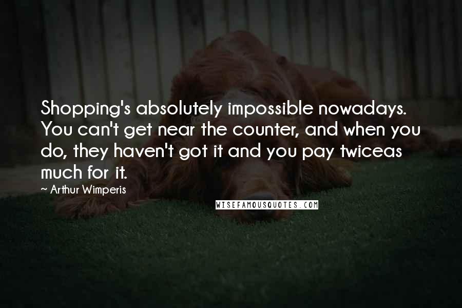 Arthur Wimperis Quotes: Shopping's absolutely impossible nowadays. You can't get near the counter, and when you do, they haven't got it and you pay twiceas much for it.