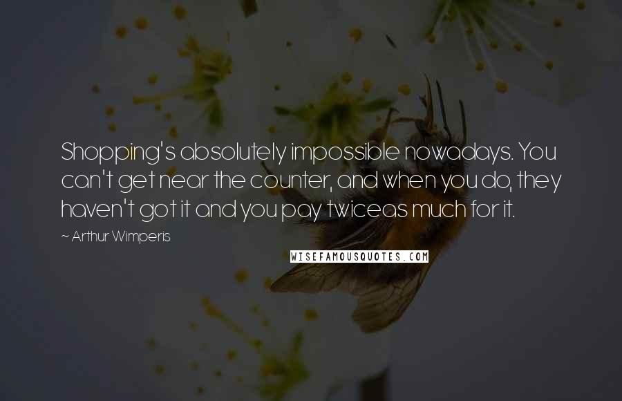 Arthur Wimperis Quotes: Shopping's absolutely impossible nowadays. You can't get near the counter, and when you do, they haven't got it and you pay twiceas much for it.