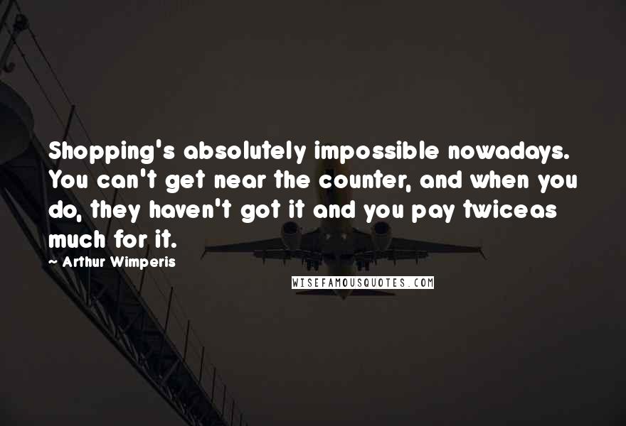 Arthur Wimperis Quotes: Shopping's absolutely impossible nowadays. You can't get near the counter, and when you do, they haven't got it and you pay twiceas much for it.