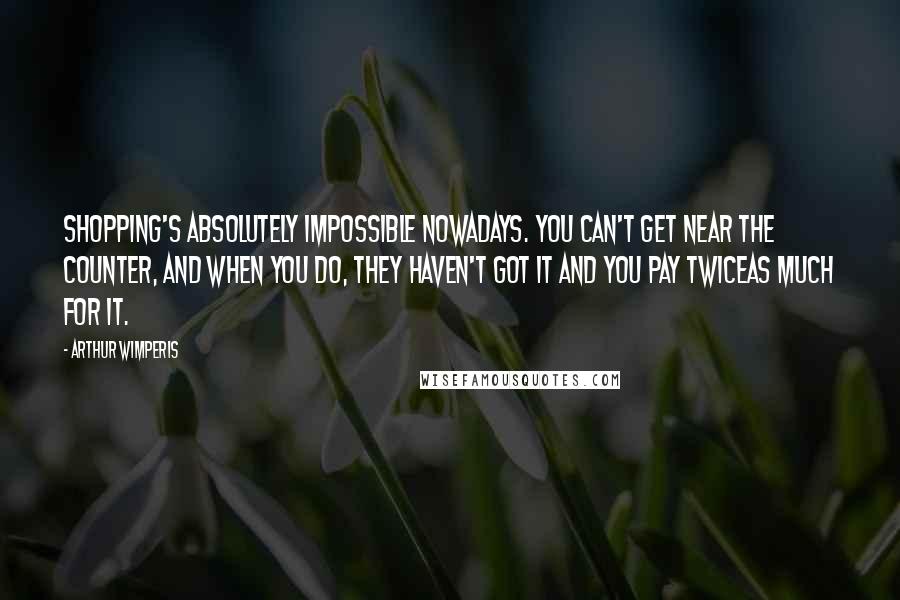 Arthur Wimperis Quotes: Shopping's absolutely impossible nowadays. You can't get near the counter, and when you do, they haven't got it and you pay twiceas much for it.