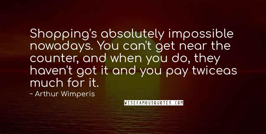 Arthur Wimperis Quotes: Shopping's absolutely impossible nowadays. You can't get near the counter, and when you do, they haven't got it and you pay twiceas much for it.