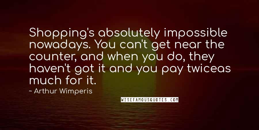 Arthur Wimperis Quotes: Shopping's absolutely impossible nowadays. You can't get near the counter, and when you do, they haven't got it and you pay twiceas much for it.