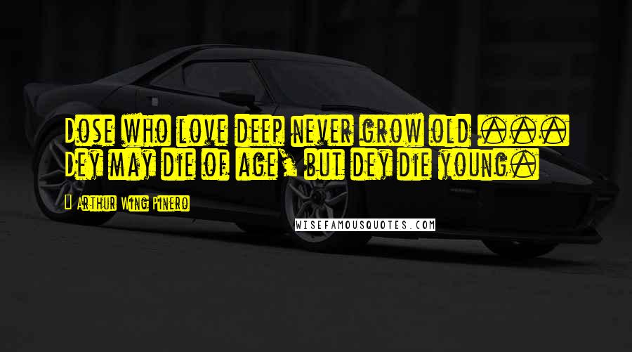 Arthur Wing Pinero Quotes: Dose who love deep never grow old ... Dey may die of age, but dey die young.