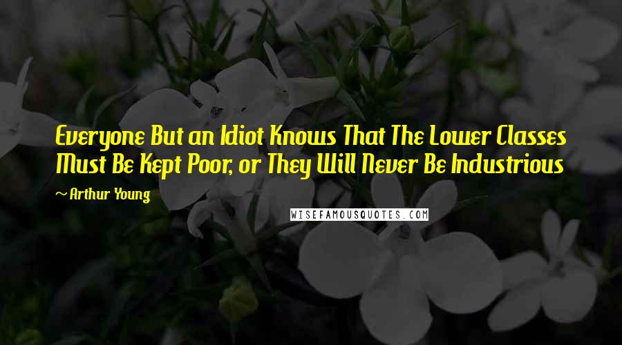 Arthur Young Quotes: Everyone But an Idiot Knows That The Lower Classes Must Be Kept Poor, or They Will Never Be Industrious