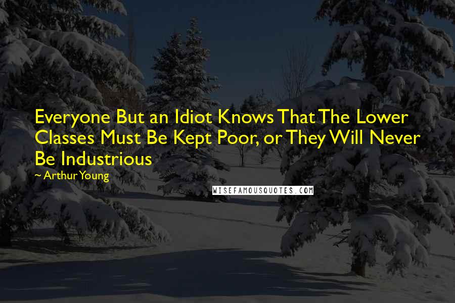 Arthur Young Quotes: Everyone But an Idiot Knows That The Lower Classes Must Be Kept Poor, or They Will Never Be Industrious