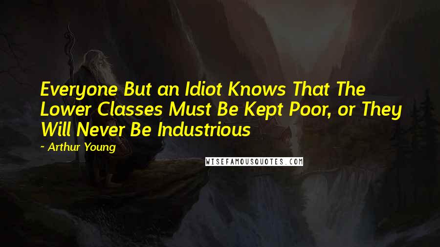 Arthur Young Quotes: Everyone But an Idiot Knows That The Lower Classes Must Be Kept Poor, or They Will Never Be Industrious