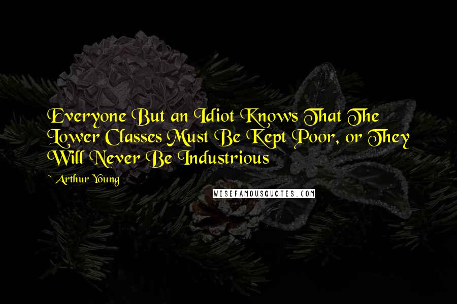 Arthur Young Quotes: Everyone But an Idiot Knows That The Lower Classes Must Be Kept Poor, or They Will Never Be Industrious