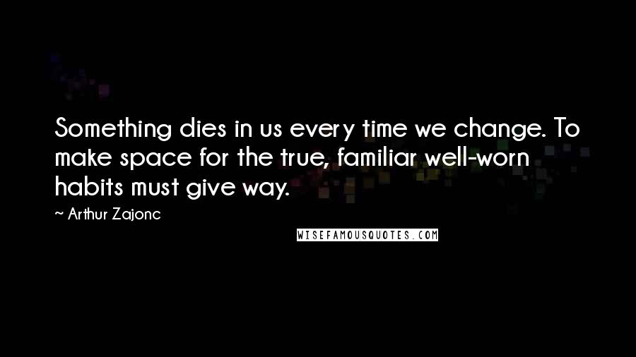 Arthur Zajonc Quotes: Something dies in us every time we change. To make space for the true, familiar well-worn habits must give way.