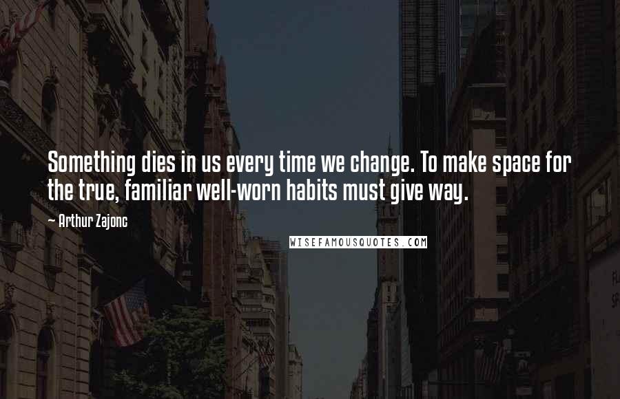 Arthur Zajonc Quotes: Something dies in us every time we change. To make space for the true, familiar well-worn habits must give way.