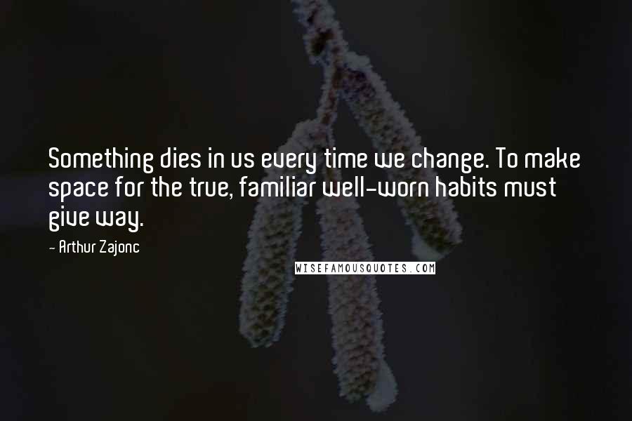 Arthur Zajonc Quotes: Something dies in us every time we change. To make space for the true, familiar well-worn habits must give way.