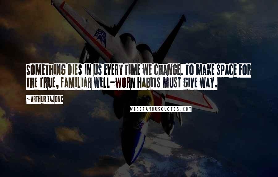 Arthur Zajonc Quotes: Something dies in us every time we change. To make space for the true, familiar well-worn habits must give way.