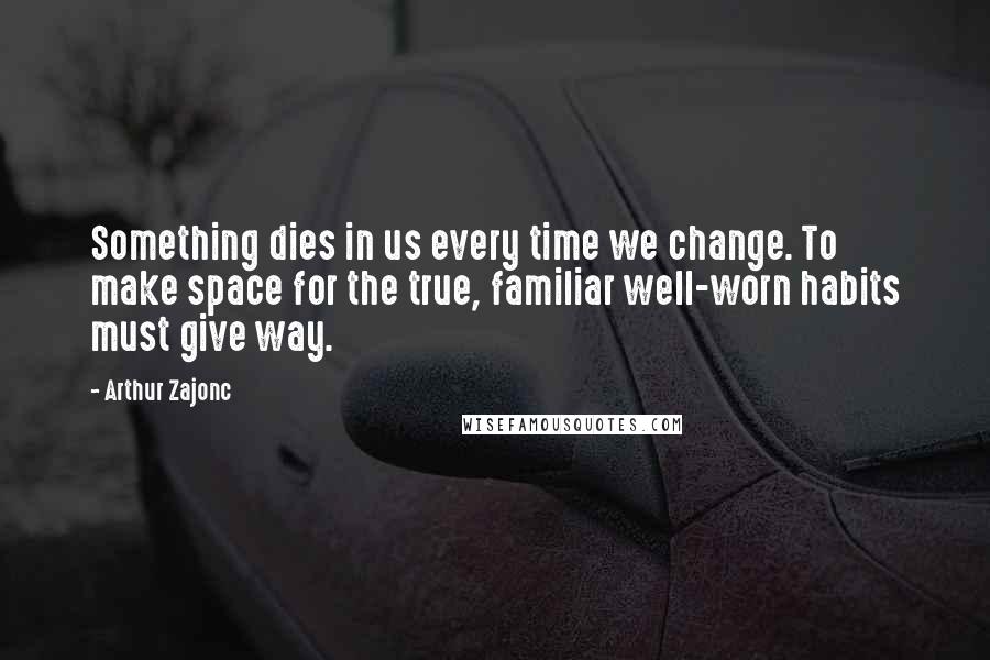 Arthur Zajonc Quotes: Something dies in us every time we change. To make space for the true, familiar well-worn habits must give way.