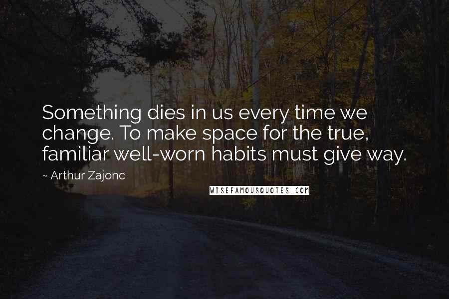 Arthur Zajonc Quotes: Something dies in us every time we change. To make space for the true, familiar well-worn habits must give way.