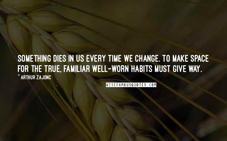 Arthur Zajonc Quotes: Something dies in us every time we change. To make space for the true, familiar well-worn habits must give way.