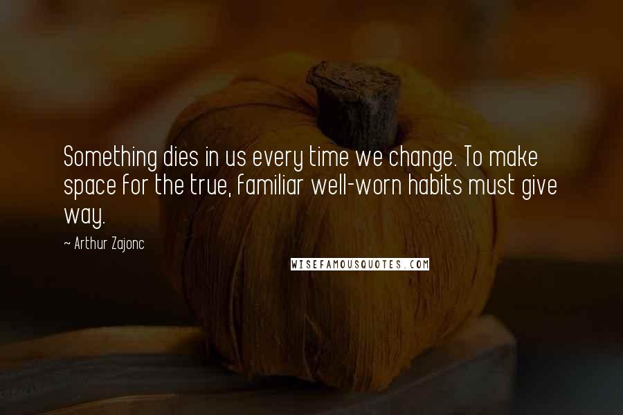 Arthur Zajonc Quotes: Something dies in us every time we change. To make space for the true, familiar well-worn habits must give way.