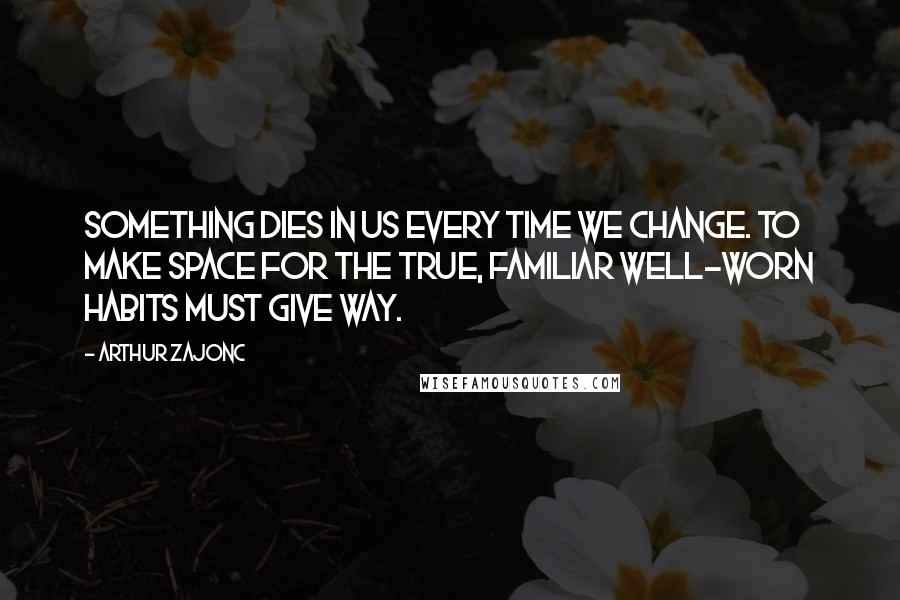 Arthur Zajonc Quotes: Something dies in us every time we change. To make space for the true, familiar well-worn habits must give way.