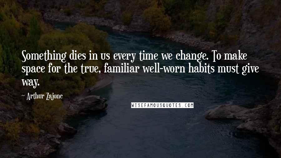 Arthur Zajonc Quotes: Something dies in us every time we change. To make space for the true, familiar well-worn habits must give way.