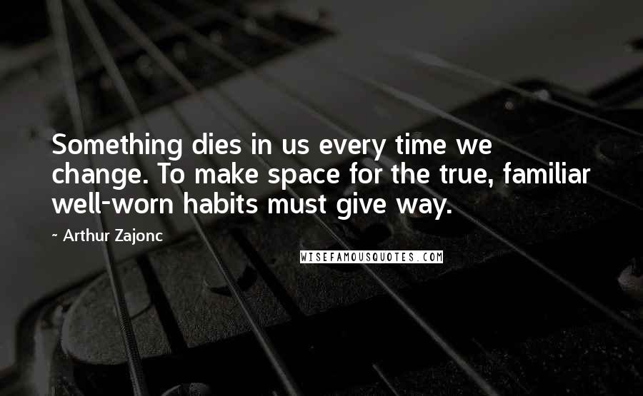 Arthur Zajonc Quotes: Something dies in us every time we change. To make space for the true, familiar well-worn habits must give way.