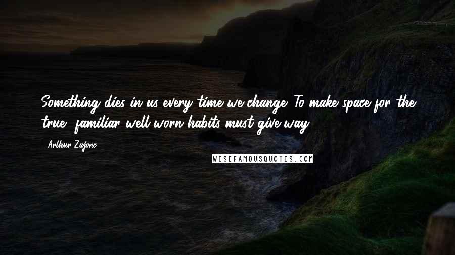 Arthur Zajonc Quotes: Something dies in us every time we change. To make space for the true, familiar well-worn habits must give way.