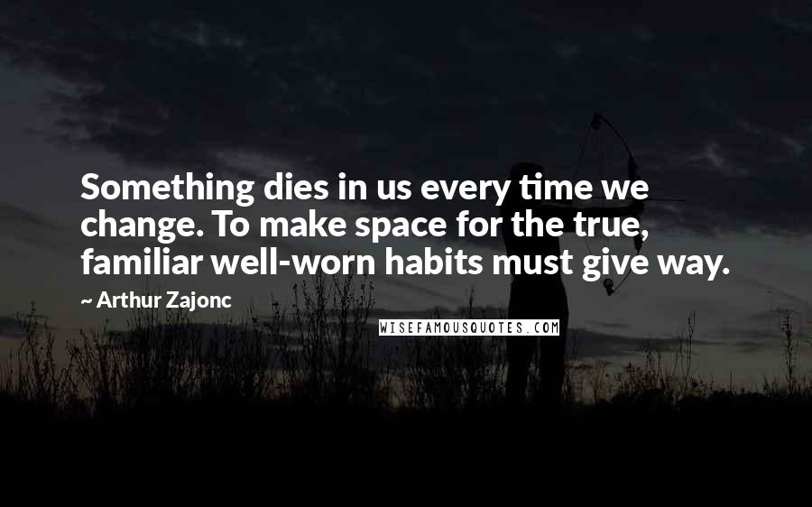 Arthur Zajonc Quotes: Something dies in us every time we change. To make space for the true, familiar well-worn habits must give way.