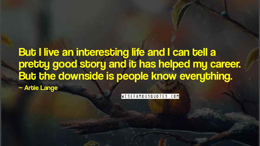 Artie Lange Quotes: But I live an interesting life and I can tell a pretty good story and it has helped my career. But the downside is people know everything.