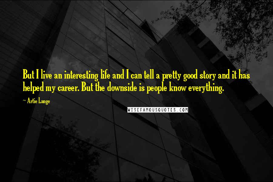 Artie Lange Quotes: But I live an interesting life and I can tell a pretty good story and it has helped my career. But the downside is people know everything.