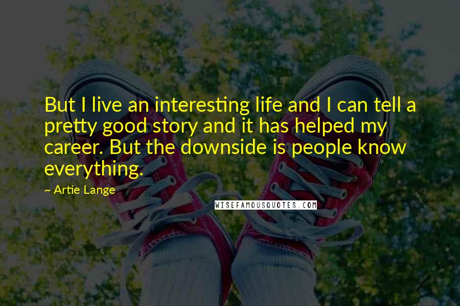 Artie Lange Quotes: But I live an interesting life and I can tell a pretty good story and it has helped my career. But the downside is people know everything.