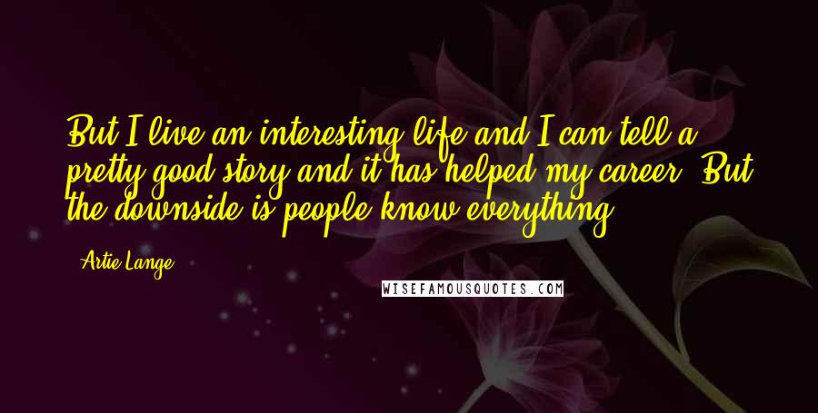 Artie Lange Quotes: But I live an interesting life and I can tell a pretty good story and it has helped my career. But the downside is people know everything.