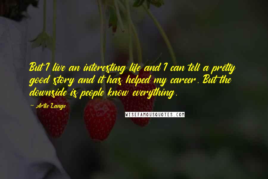 Artie Lange Quotes: But I live an interesting life and I can tell a pretty good story and it has helped my career. But the downside is people know everything.