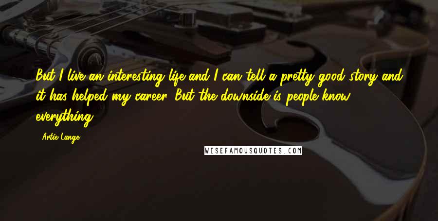 Artie Lange Quotes: But I live an interesting life and I can tell a pretty good story and it has helped my career. But the downside is people know everything.