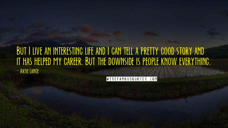 Artie Lange Quotes: But I live an interesting life and I can tell a pretty good story and it has helped my career. But the downside is people know everything.