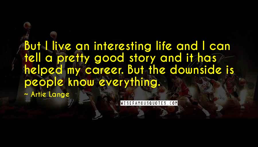 Artie Lange Quotes: But I live an interesting life and I can tell a pretty good story and it has helped my career. But the downside is people know everything.