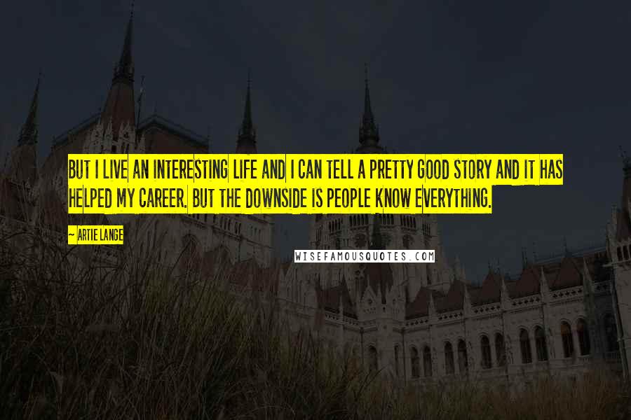 Artie Lange Quotes: But I live an interesting life and I can tell a pretty good story and it has helped my career. But the downside is people know everything.