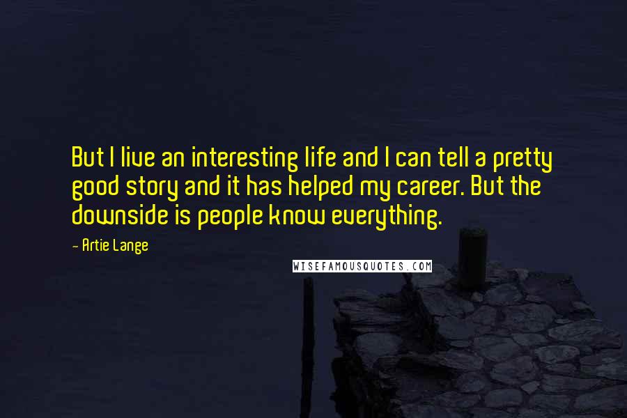 Artie Lange Quotes: But I live an interesting life and I can tell a pretty good story and it has helped my career. But the downside is people know everything.