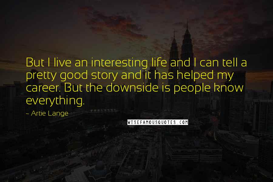 Artie Lange Quotes: But I live an interesting life and I can tell a pretty good story and it has helped my career. But the downside is people know everything.