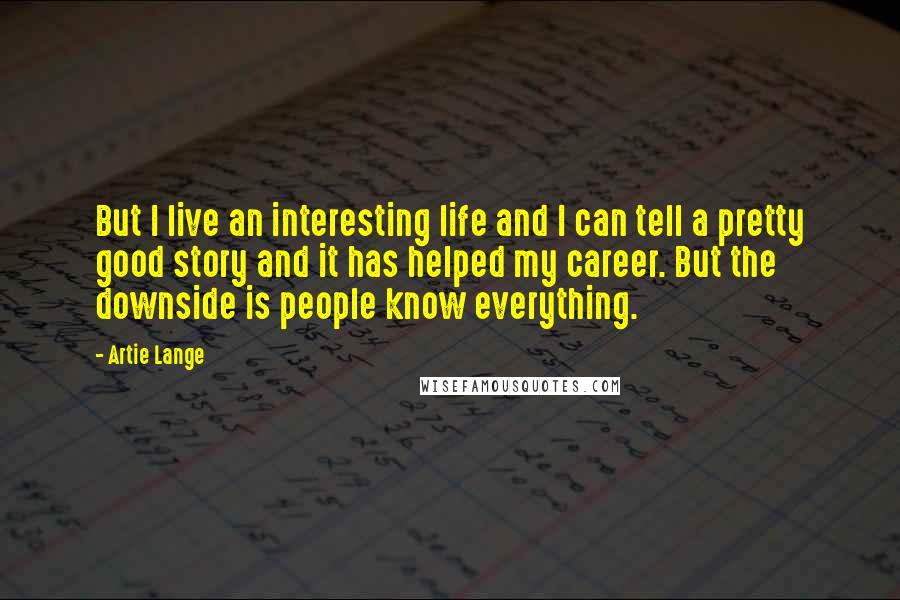 Artie Lange Quotes: But I live an interesting life and I can tell a pretty good story and it has helped my career. But the downside is people know everything.