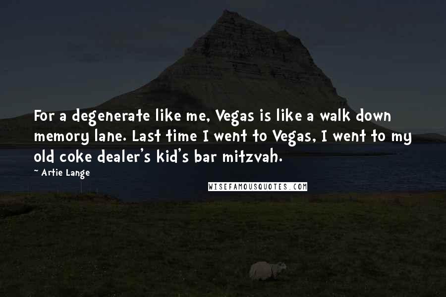 Artie Lange Quotes: For a degenerate like me, Vegas is like a walk down memory lane. Last time I went to Vegas, I went to my old coke dealer's kid's bar mitzvah.