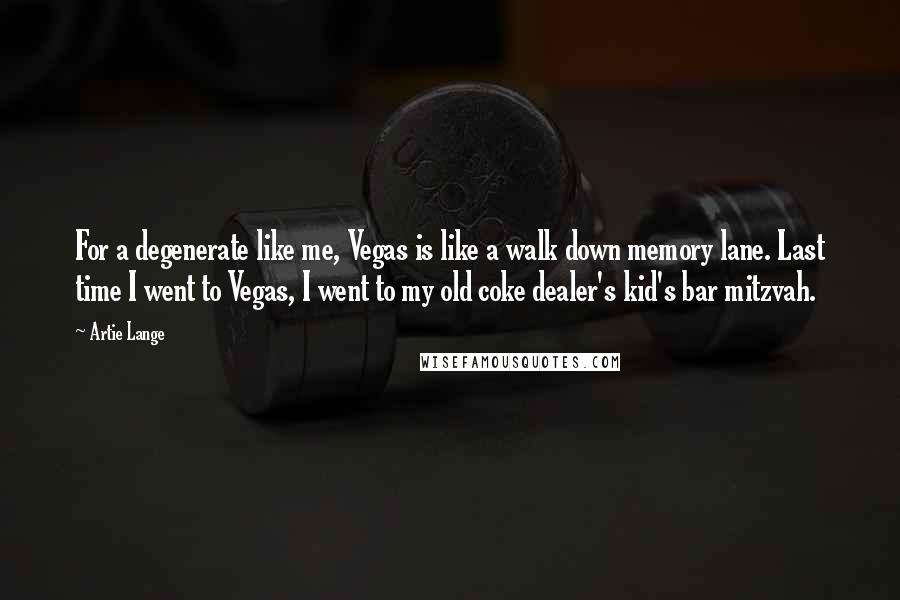 Artie Lange Quotes: For a degenerate like me, Vegas is like a walk down memory lane. Last time I went to Vegas, I went to my old coke dealer's kid's bar mitzvah.