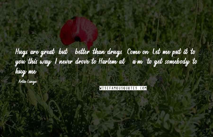 Artie Lange Quotes: Hugs are great, but - better than drugs? Come on. Let me put it to you this way: I never drove to Harlem at 4 a.m. to get somebody to hug me.
