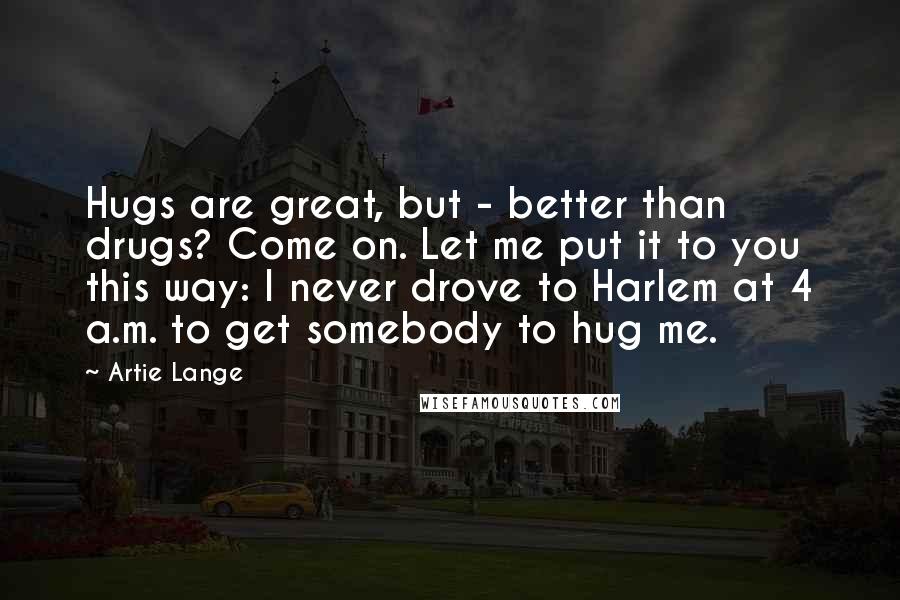 Artie Lange Quotes: Hugs are great, but - better than drugs? Come on. Let me put it to you this way: I never drove to Harlem at 4 a.m. to get somebody to hug me.