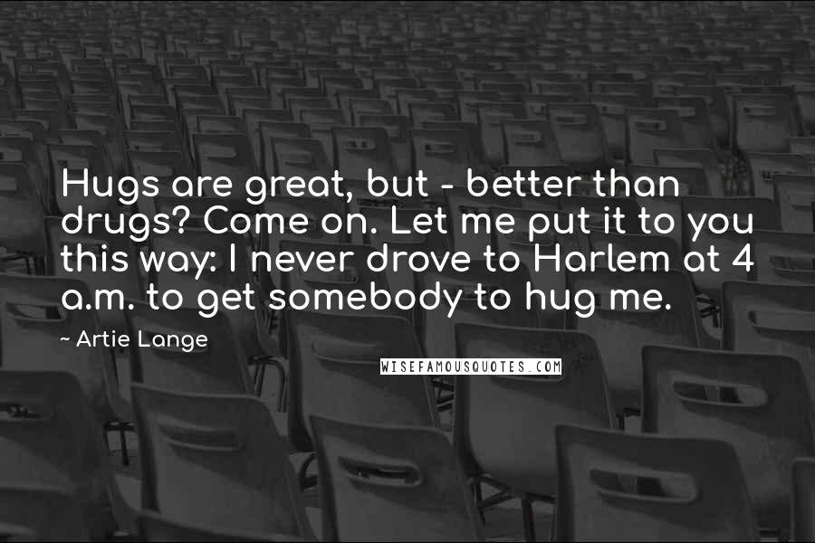 Artie Lange Quotes: Hugs are great, but - better than drugs? Come on. Let me put it to you this way: I never drove to Harlem at 4 a.m. to get somebody to hug me.