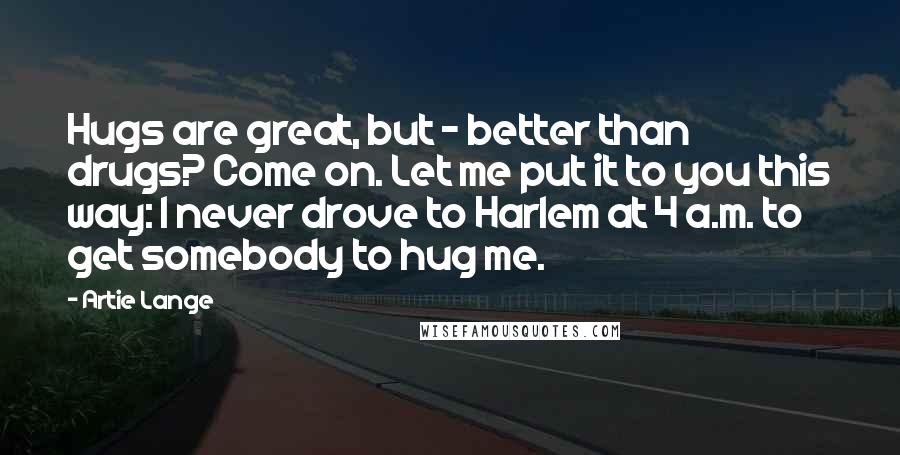 Artie Lange Quotes: Hugs are great, but - better than drugs? Come on. Let me put it to you this way: I never drove to Harlem at 4 a.m. to get somebody to hug me.