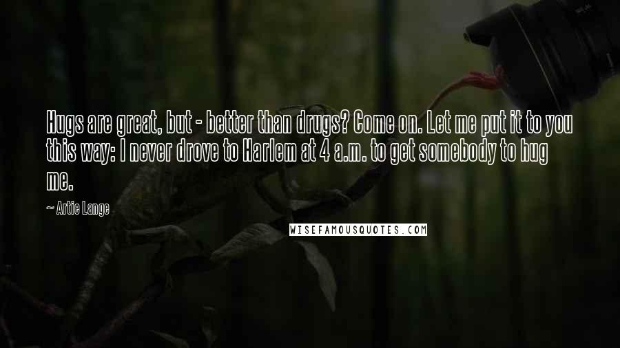 Artie Lange Quotes: Hugs are great, but - better than drugs? Come on. Let me put it to you this way: I never drove to Harlem at 4 a.m. to get somebody to hug me.