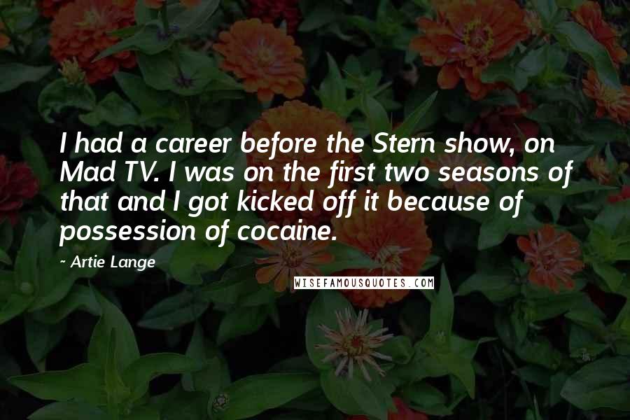 Artie Lange Quotes: I had a career before the Stern show, on Mad TV. I was on the first two seasons of that and I got kicked off it because of possession of cocaine.