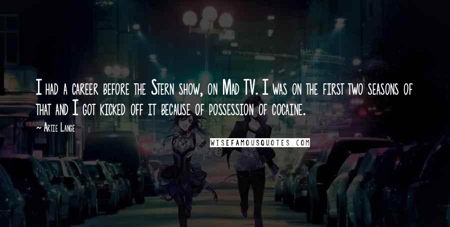 Artie Lange Quotes: I had a career before the Stern show, on Mad TV. I was on the first two seasons of that and I got kicked off it because of possession of cocaine.