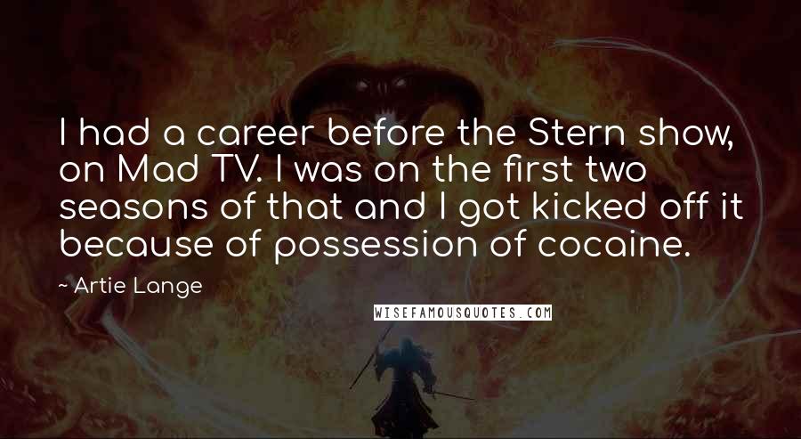 Artie Lange Quotes: I had a career before the Stern show, on Mad TV. I was on the first two seasons of that and I got kicked off it because of possession of cocaine.