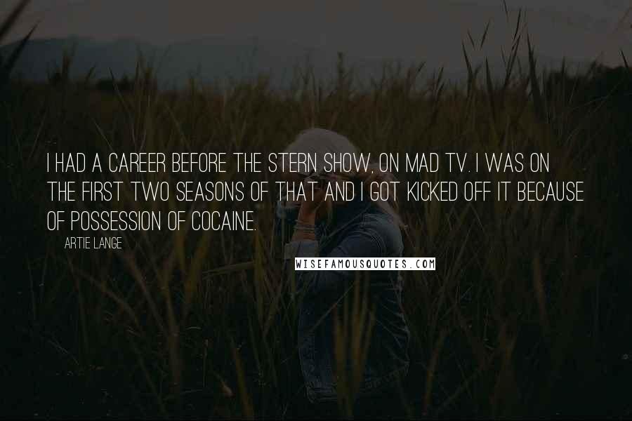 Artie Lange Quotes: I had a career before the Stern show, on Mad TV. I was on the first two seasons of that and I got kicked off it because of possession of cocaine.