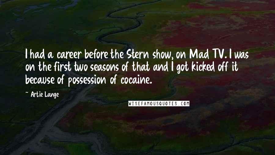 Artie Lange Quotes: I had a career before the Stern show, on Mad TV. I was on the first two seasons of that and I got kicked off it because of possession of cocaine.
